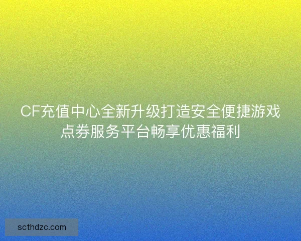 CF充值中心全新升级打造安全便捷游戏点券服务平台畅享优惠福利
